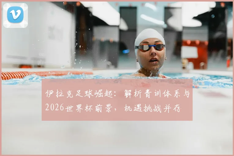 伊拉克足球崛起:解析青训体系与2026世界杯前景,机遇挑战并存