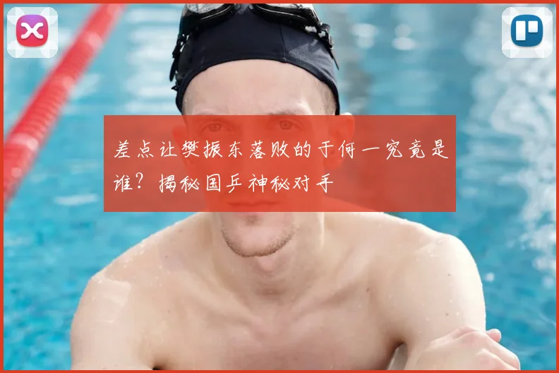 差点让樊振东落败的于何一究竟是谁？揭秘国乒神秘对手
