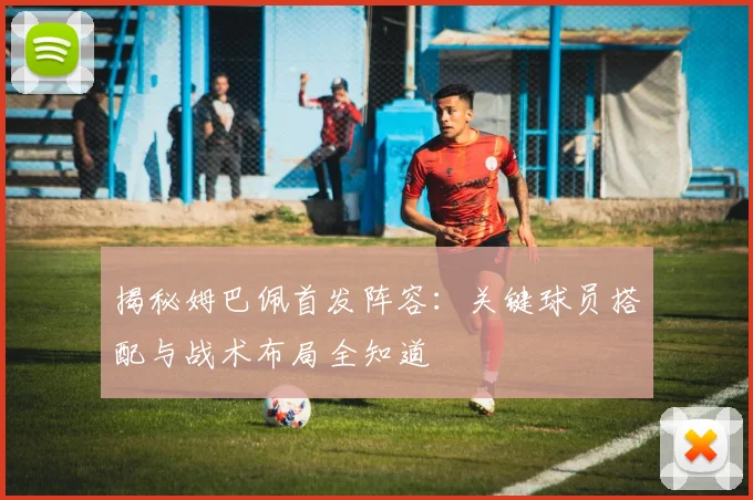 揭秘姆巴佩首发阵容：关键球员搭配与战术布局全知道