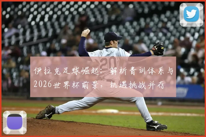 伊拉克足球崛起:解析青训体系与2026世界杯前景,机遇挑战并存