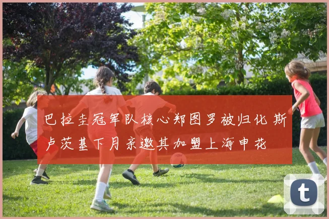 巴拉圭冠军队核心郑图罗被归化 斯卢茨基下月亲邀其加盟上海申花