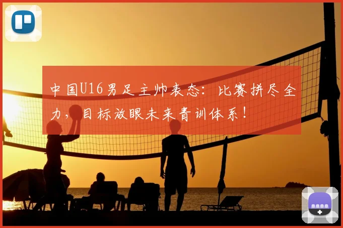 中国U16男足主帅表态：比赛拼尽全力，目标放眼未来青训体系！