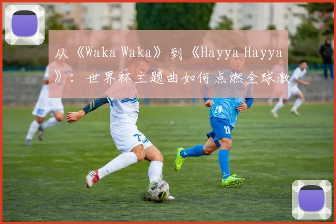 从《Waka Waka》到《Hayya Hayya》：世界杯主题曲如何点燃全球激情？