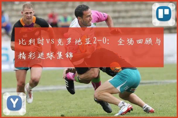 比利时vs克罗地亚2-0:全场回顾与精彩进球集锦