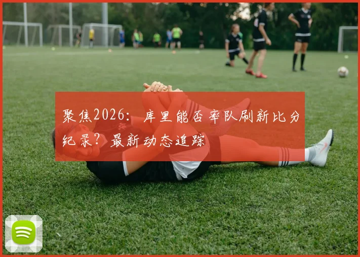 聚焦2026：库里能否率队刷新比分纪录？最新动态追踪