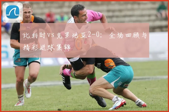 比利时vs克罗地亚2-0：全场回顾与精彩进球集锦