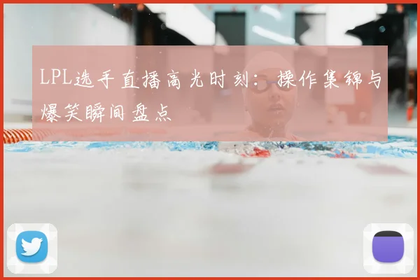 LPL选手直播高光时刻:操作集锦与爆笑瞬间盘点