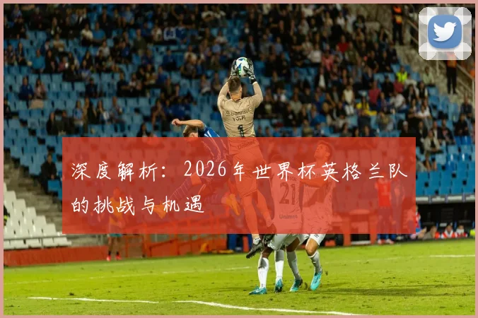 深度解析:2026年世界杯英格兰队的挑战与机遇