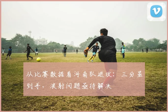 从比赛数据看河南队进攻：三分虽到手，浪射问题亟待解决