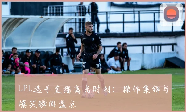 LPL选手直播高光时刻：操作集锦与爆笑瞬间盘点