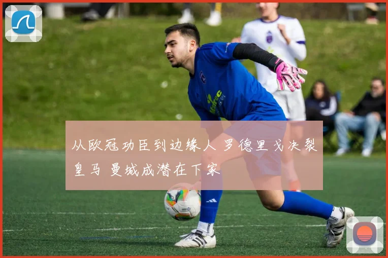 从欧冠功臣到边缘人 罗德里戈决裂皇马 曼城成潜在下家