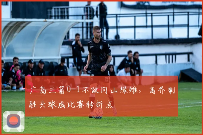 广岛三箭0-1不敌冈山绿雉,高乔制胜头球成比赛转折点
