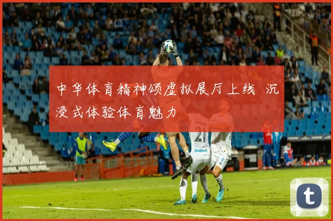 中华体育精神颂虚拟展厅上线 沉浸式体验体育魅力