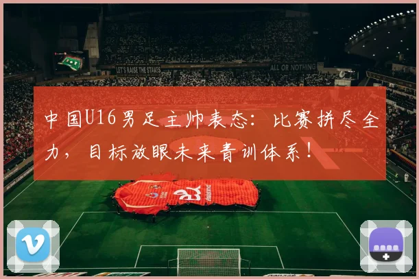 中国U16男足主帅表态：比赛拼尽全力，目标放眼未来青训体系！