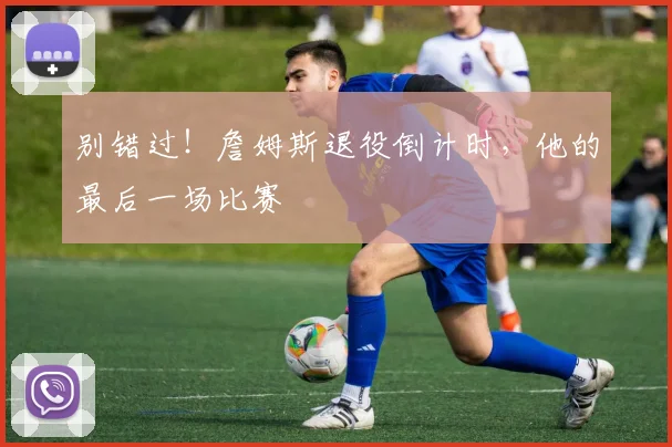 别错过!詹姆斯退役倒计时,他的最后一场比赛