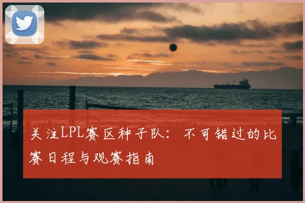 关注LPL赛区种子队：不可错过的比赛日程与观赛指南